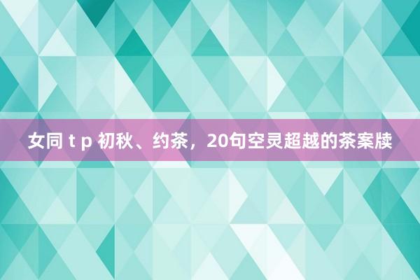 女同 t p 初秋、约茶，20句空灵超越的茶案牍