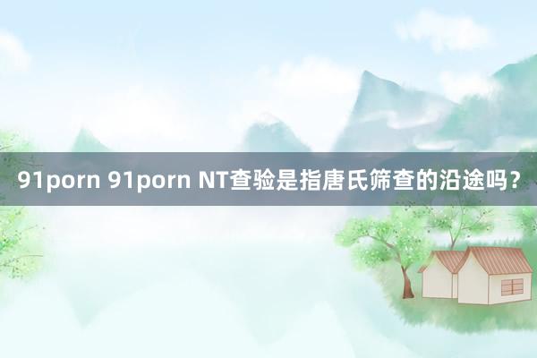 91porn 91porn NT查验是指唐氏筛查的沿途吗？