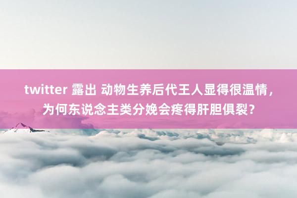 twitter 露出 动物生养后代王人显得很温情，为何东说念主类分娩会疼得肝胆俱裂？