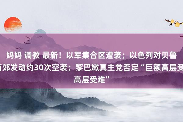 妈妈 调教 最新！以军集合区遭袭；以色列对贝鲁特南郊发动约30次空袭；黎巴嫩真主党否定“巨额高层受难”