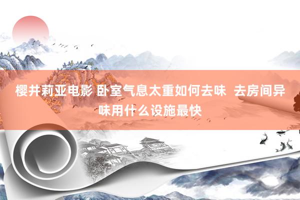 樱井莉亚电影 卧室气息太重如何去味  去房间异味用什么设施最快