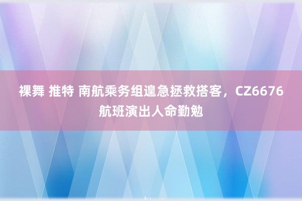 裸舞 推特 南航乘务组遑急拯救搭客，CZ6676航班演出人命勤勉