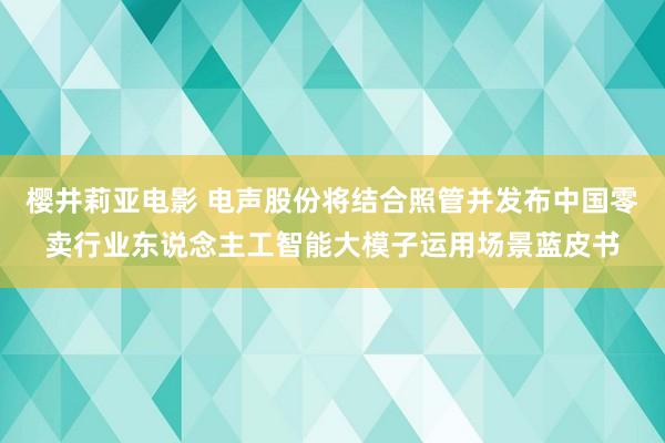 樱井莉亚电影 电声股份将结合照管并发布中国零卖行业东说念主工智能大模子运用场景蓝皮书