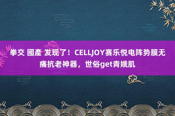 拳交 國產 发现了！CELLJOY赛乐悦电阵势膜无痛抗老神器，世俗get青娥肌