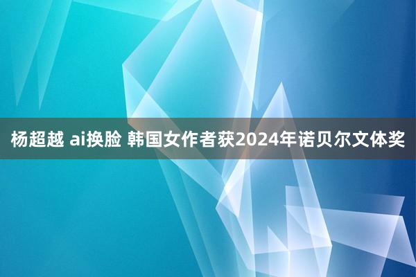 杨超越 ai换脸 韩国女作者获2024年诺贝尔文体奖