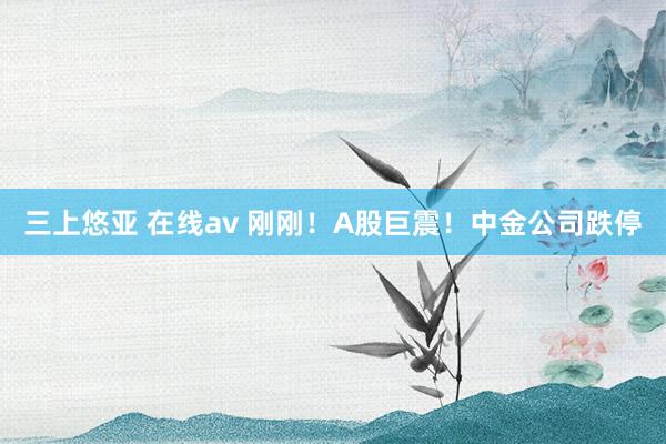 三上悠亚 在线av 刚刚！A股巨震！中金公司跌停