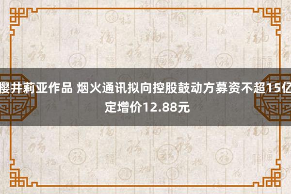 樱井莉亚作品 烟火通讯拟向控股鼓动方募资不超15亿 定增价12.88元