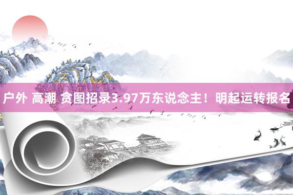 户外 高潮 贪图招录3.97万东说念主！明起运转报名