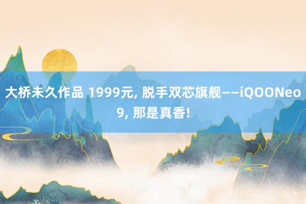 大桥未久作品 1999元, 脱手双芯旗舰——iQOONeo9, 那是真香!