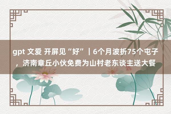 gpt 文爱 开屏见“好”｜6个月波折75个屯子，济南章丘小伙免费为山村老东谈主送大餐