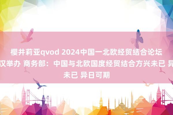 樱井莉亚qvod 2024中国一北欧经贸结合论坛将在武汉举办 商务部：中国与北欧国度经贸结合方兴未已 异日可期