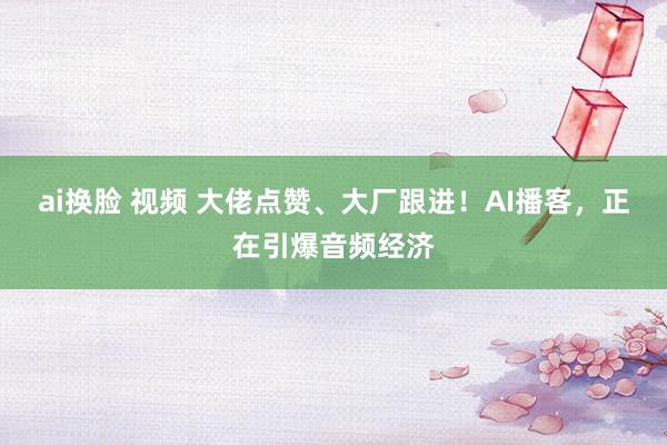 ai换脸 视频 大佬点赞、大厂跟进！AI播客，正在引爆音频经济