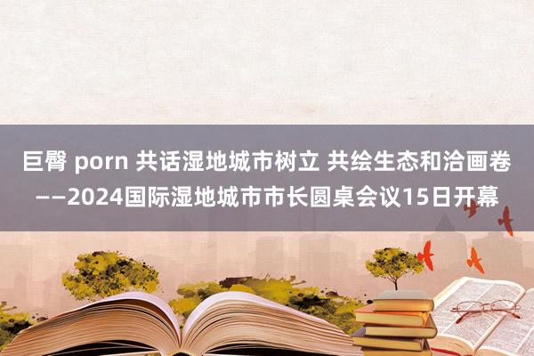 巨臀 porn 共话湿地城市树立 共绘生态和洽画卷——2024国际湿地城市市长圆桌会议15日开幕