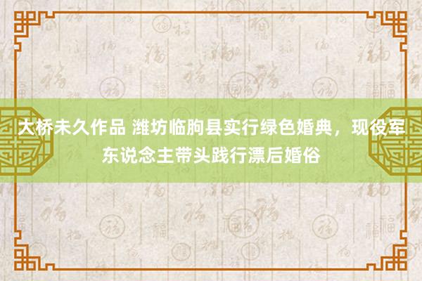 大桥未久作品 潍坊临朐县实行绿色婚典，现役军东说念主带头践行漂后婚俗