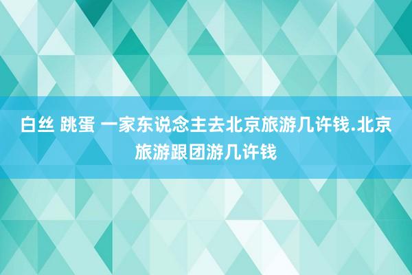 白丝 跳蛋 一家东说念主去北京旅游几许钱.北京旅游跟团游几许钱