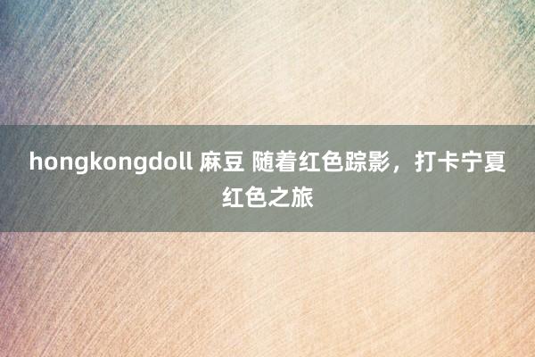 hongkongdoll 麻豆 随着红色踪影，打卡宁夏红色之旅