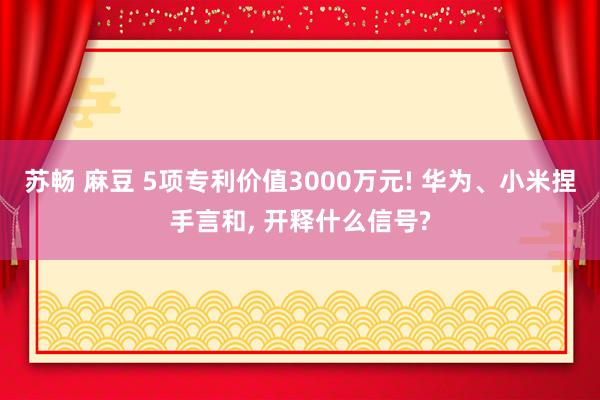 苏畅 麻豆 5项专利价值3000万元! 华为、小米捏手言和, 开释什么信号?