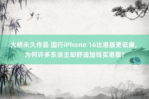 大桥未久作品 国行iPhone 16比港版更低廉, 为何许多东谈主却舒适加钱买港版?