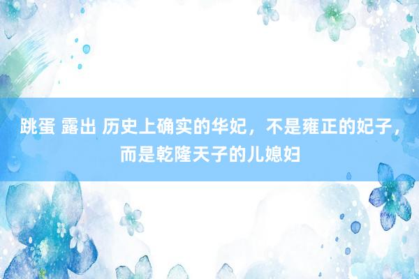 跳蛋 露出 历史上确实的华妃，不是雍正的妃子，而是乾隆天子的儿媳妇