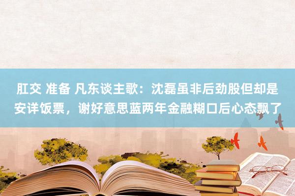 肛交 准备 凡东谈主歌：沈磊虽非后劲股但却是安详饭票，谢好意思蓝两年金融糊口后心态飘了