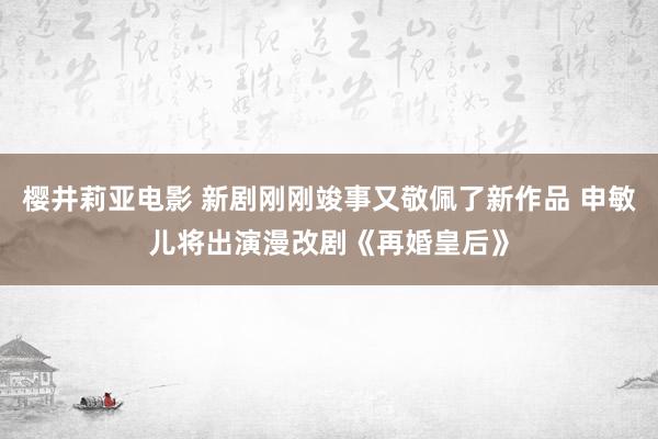 樱井莉亚电影 新剧刚刚竣事又敬佩了新作品 申敏儿将出演漫改剧《再婚皇后》