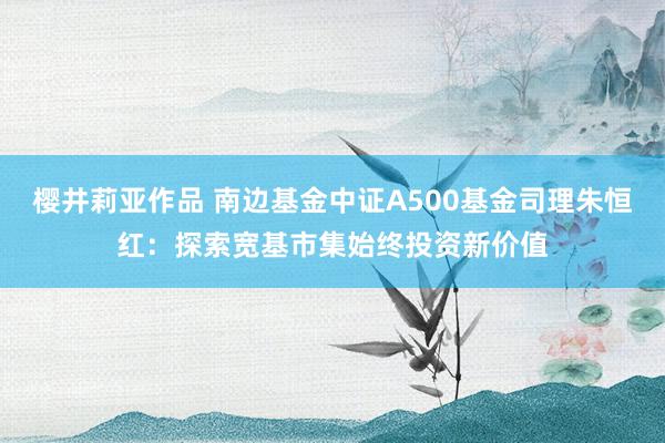 樱井莉亚作品 南边基金中证A500基金司理朱恒红：探索宽基市集始终投资新价值