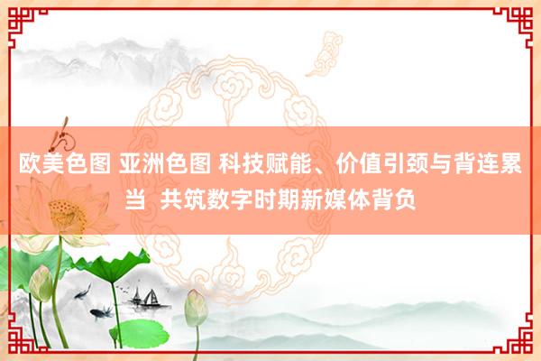 欧美色图 亚洲色图 科技赋能、价值引颈与背连累当  共筑数字时期新媒体背负