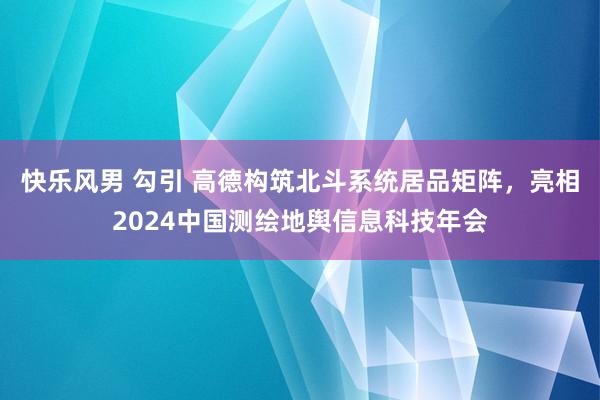 快乐风男 勾引 高德构筑北斗系统居品矩阵，亮相2024中国测绘地舆信息科技年会