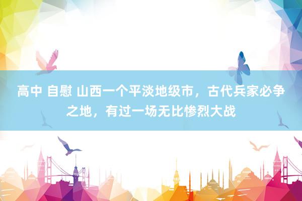 高中 自慰 山西一个平淡地级市，古代兵家必争之地，有过一场无比惨烈大战