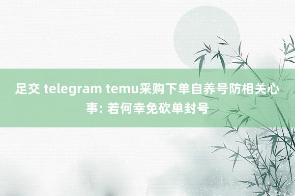 足交 telegram temu采购下单自养号防相关心事: 若何幸免砍单封号