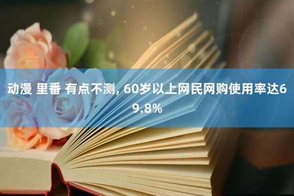 动漫 里番 有点不测, 60岁以上网民网购使用率达69.8%