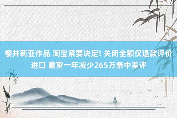 樱井莉亚作品 淘宝紧要决定! 关闭全额仅退款评价进口 瞻望一年减少265万条中差评