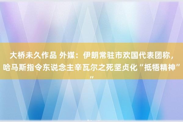 大桥未久作品 外媒：伊朗常驻市欢国代表团称，哈马斯指令东说念主辛瓦尔之死坚贞化“抵牾精神”