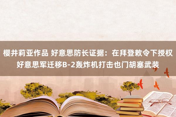 樱井莉亚作品 好意思防长证据：在拜登敕令下授权好意思军迁移B-2轰炸机打击也门胡塞武装