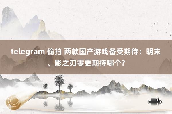 telegram 偷拍 两款国产游戏备受期待：明末、影之刃零更期待哪个?