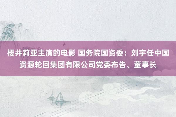 樱井莉亚主演的电影 国务院国资委：刘宇任中国资源轮回集团有限公司党委布告、董事长