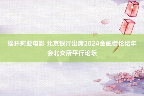 樱井莉亚电影 北京银行出席2024金融街论坛年会北交所平行论坛