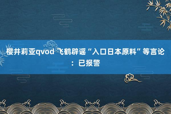 樱井莉亚qvod 飞鹤辟谣“入口日本原料”等言论：已报警