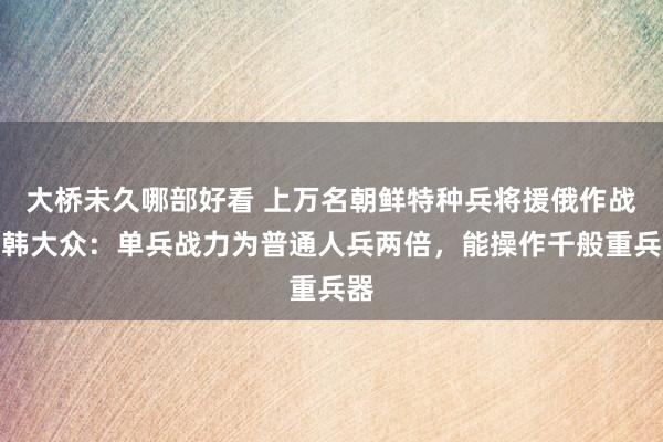 大桥未久哪部好看 上万名朝鲜特种兵将援俄作战？韩大众：单兵战力为普通人兵两倍，能操作千般重兵器