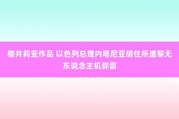 樱井莉亚作品 以色列总理内塔尼亚胡住所遭黎无东说念主机弥留