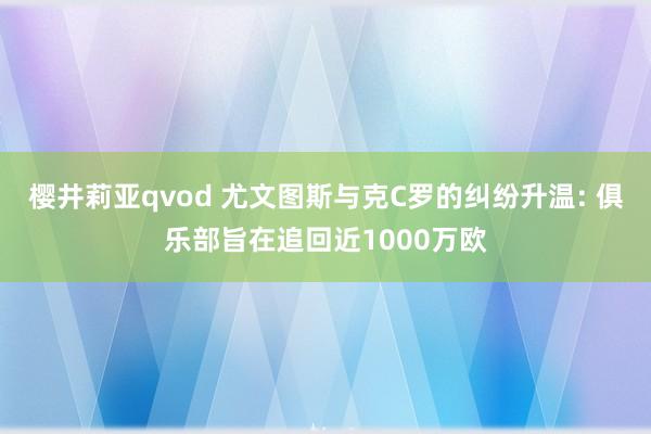 樱井莉亚qvod 尤文图斯与克C罗的纠纷升温: 俱乐部旨在追回近1000万欧