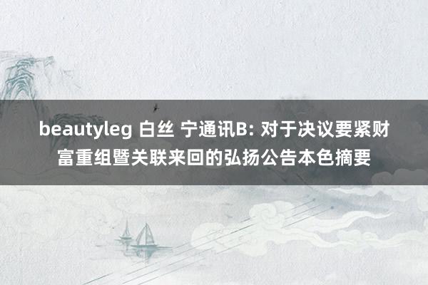 beautyleg 白丝 宁通讯B: 对于决议要紧财富重组暨关联来回的弘扬公告本色摘要