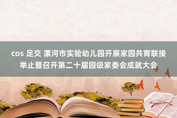 cos 足交 漯河市实验幼儿园开展家园共育联接举止暨召开第二十届园级家委会成就大会