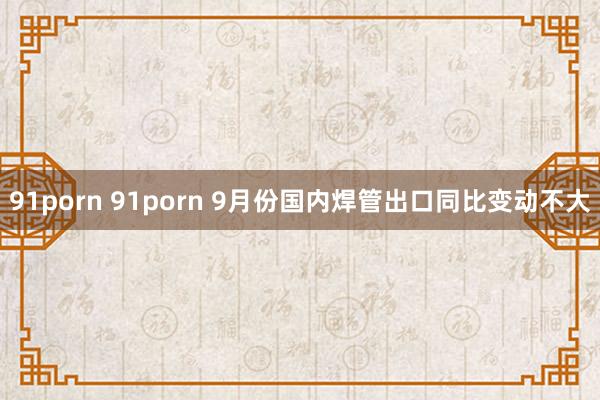 91porn 91porn 9月份国内焊管出口同比变动不大