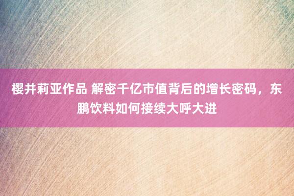 樱井莉亚作品 解密千亿市值背后的增长密码，东鹏饮料如何接续大呼大进