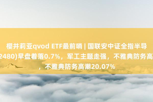 樱井莉亚qvod ETF最前哨 | 国联安中证全指半导体ETF(512480)早盘着落0.7%，军工主题走强，不雅典防务高潮20.07%