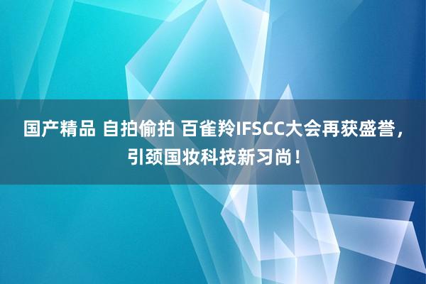 国产精品 自拍偷拍 百雀羚IFSCC大会再获盛誉，引颈国妆科技新习尚！