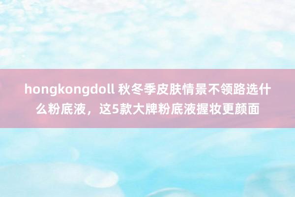 hongkongdoll 秋冬季皮肤情景不领路选什么粉底液，这5款大牌粉底液握妆更颜面