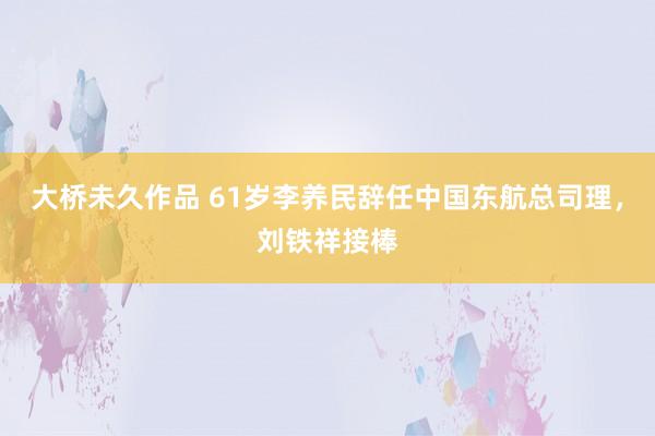 大桥未久作品 61岁李养民辞任中国东航总司理，刘铁祥接棒