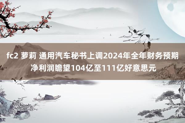 fc2 萝莉 通用汽车秘书上调2024年全年财务预期 净利润瞻望104亿至111亿好意思元